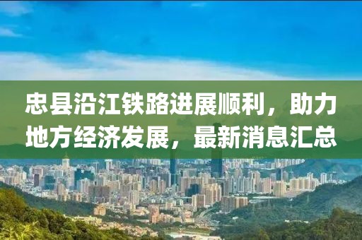 忠縣沿江鐵路進展順利，助力地方經(jīng)濟發(fā)展，最新消息匯總