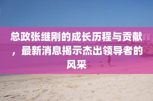 總政張繼剛的成長歷程與貢獻(xiàn)，最新消息揭示杰出領(lǐng)導(dǎo)者的風(fēng)采