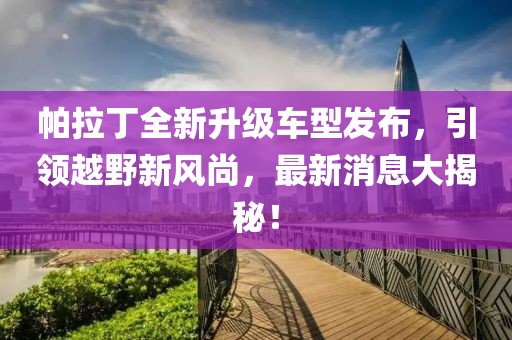 帕拉丁全新升級車型發(fā)布，引領(lǐng)越野新風(fēng)尚，最新消息大揭秘！