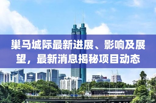 巢馬城際最新進(jìn)展、影響及展望，最新消息揭秘項(xiàng)目動態(tài)