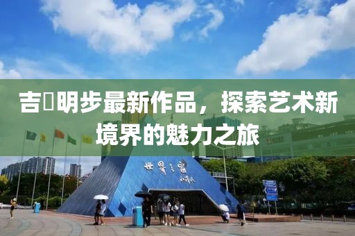吉沢明步最新作品，探索藝術(shù)新境界的魅力之旅