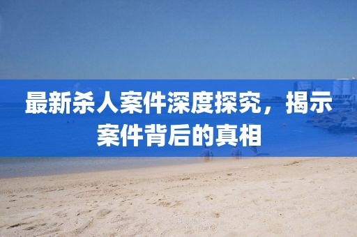 最新殺人案件深度探究，揭示案件背后的真相