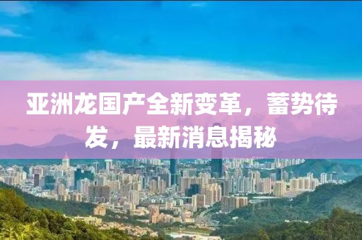 亞洲龍國產全新變革，蓄勢待發(fā)，最新消息揭秘