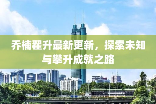 喬楠翟升最新更新，探索未知與攀升成就之路