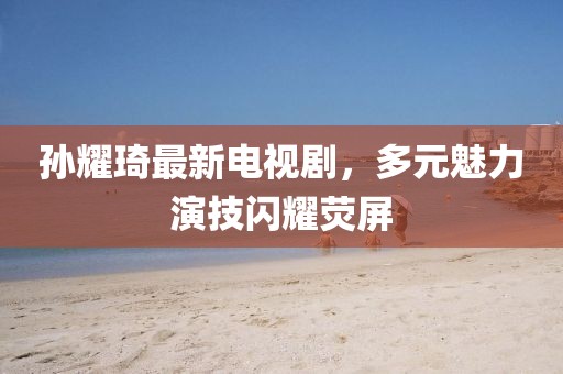 孫耀琦最新電視劇，多元魅力演技閃耀熒屏
