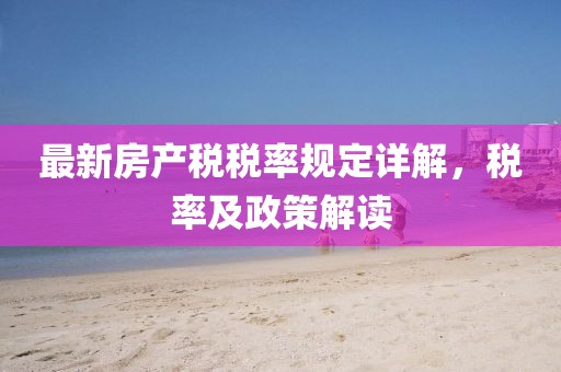 最新房產(chǎn)稅稅率規(guī)定詳解，稅率及政策解讀