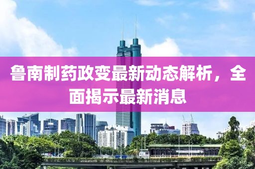 魯南制藥政變最新動(dòng)態(tài)解析，全面揭示最新消息