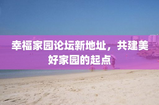 幸福家園論壇新地址，共建美好家園的起點