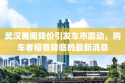 武漢雅閣降價引發(fā)車市震動，購車者福音降臨的最新消息