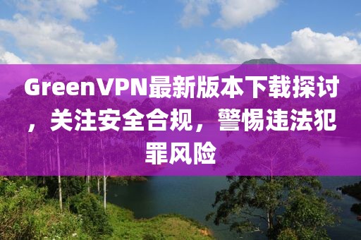 GreenVPN最新版本下載探討，關(guān)注安全合規(guī)，警惕違法犯罪風(fēng)險