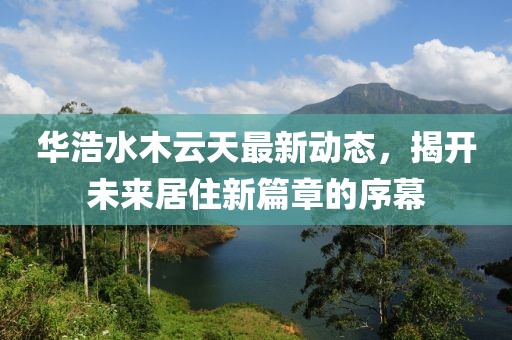 華浩水木云天最新動態(tài)，揭開未來居住新篇章的序幕