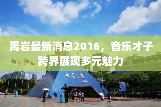 禹巖最新消息2016，音樂才子跨界展現(xiàn)多元魅力