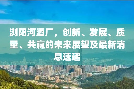 瀏陽河酒廠，創(chuàng)新、發(fā)展、質量、共贏的未來展望及最新消息速遞