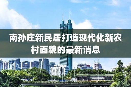 南孫莊新民居打造現(xiàn)代化新農(nóng)村面貌的最新消息