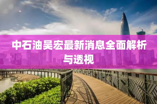 中石油吳宏最新消息全面解析與透視