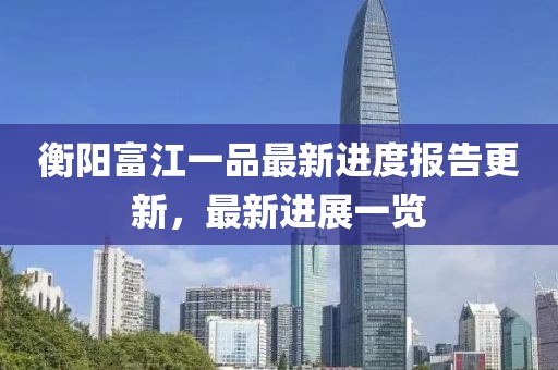 衡陽富江一品最新進度報告更新，最新進展一覽