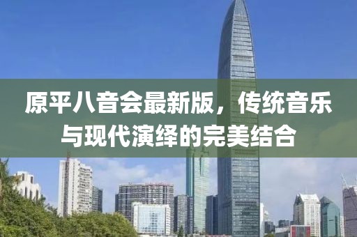 原平八音會(huì)最新版，傳統(tǒng)音樂(lè)與現(xiàn)代演繹的完美結(jié)合