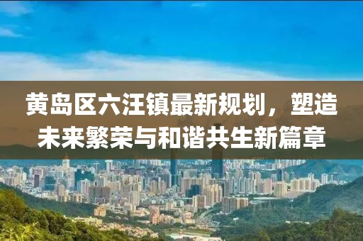 黃島區(qū)六汪鎮(zhèn)最新規(guī)劃，塑造未來繁榮與和諧共生新篇章