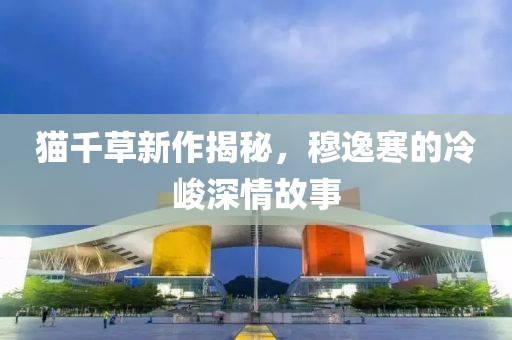 貓千草新作揭秘，穆逸寒的冷峻深情故事