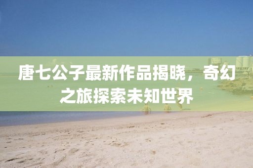 唐七公子最新作品揭曉，奇幻之旅探索未知世界