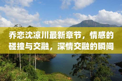喬戀沈涼川最新章節(jié)，情感的碰撞與交融，深情交融的瞬間