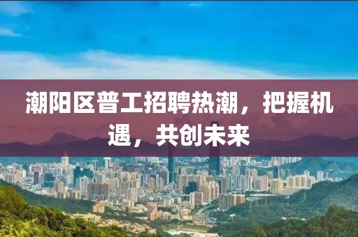 潮陽區(qū)普工招聘熱潮，把握機遇，共創(chuàng)未來