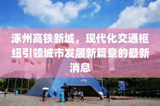 涿州高鐵新城，現(xiàn)代化交通樞紐引領(lǐng)城市發(fā)展新篇章的最新消息
