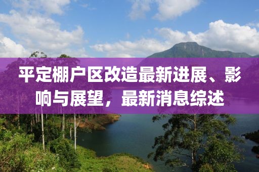 平定棚戶區(qū)改造最新進(jìn)展、影響與展望，最新消息綜述