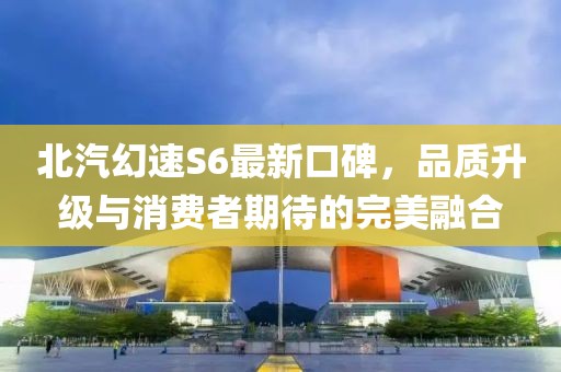 北汽幻速S6最新口碑，品質(zhì)升級與消費者期待的完美融合
