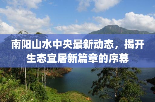 南陽山水中央最新動態(tài)，揭開生態(tài)宜居新篇章的序幕
