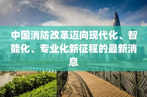 中國消防改革邁向現(xiàn)代化、智能化、專業(yè)化新征程的最新消息