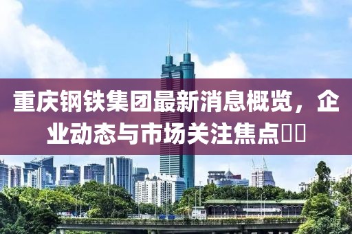 重慶鋼鐵集團最新消息概覽，企業(yè)動態(tài)與市場關注焦點??
