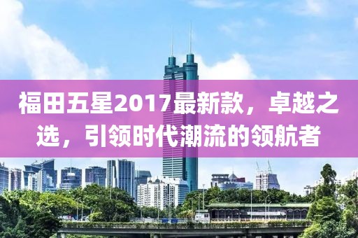 福田五星2017最新款，卓越之選，引領時代潮流的領航者