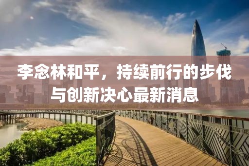 李念林和平，持續(xù)前行的步伐與創(chuàng)新決心最新消息