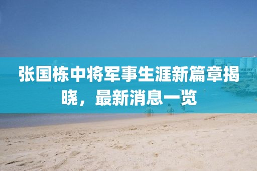 張國(guó)棟中將軍事生涯新篇章揭曉，最新消息一覽