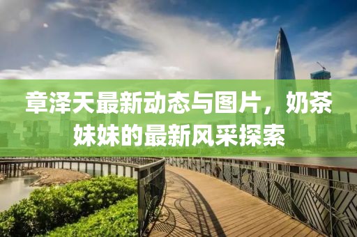 章澤天最新動態(tài)與圖片，奶茶妹妹的最新風(fēng)采探索