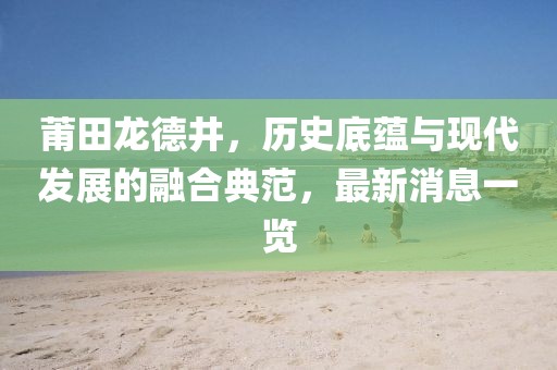 莆田龍德井，歷史底蘊(yùn)與現(xiàn)代發(fā)展的融合典范，最新消息一覽