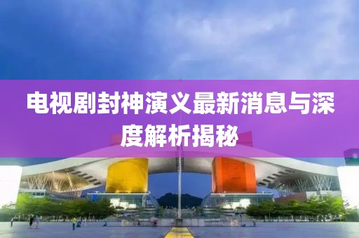 電視劇封神演義最新消息與深度解析揭秘