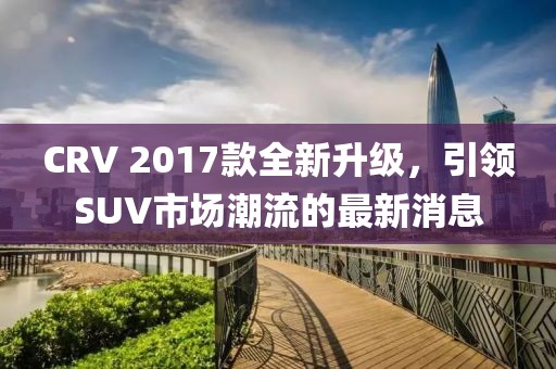 CRV 2017款全新升級，引領(lǐng)SUV市場潮流的最新消息