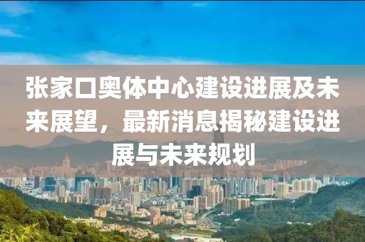 張家口奧體中心建設(shè)進(jìn)展及未來(lái)展望，最新消息揭秘建設(shè)進(jìn)展與未來(lái)規(guī)劃