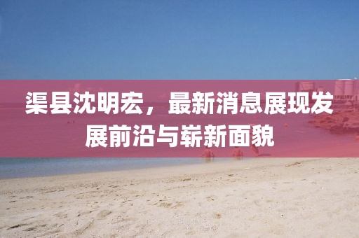渠縣沈明宏，最新消息展現(xiàn)發(fā)展前沿與嶄新面貌