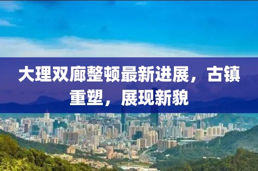 大理雙廊整頓最新進(jìn)展，古鎮(zhèn)重塑，展現(xiàn)新貌