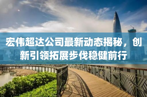 宏偉超達公司最新動態(tài)揭秘，創(chuàng)新引領拓展步伐穩(wěn)健前行