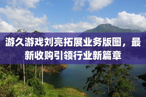 游久游戲劉亮拓展業(yè)務(wù)版圖，最新收購引領(lǐng)行業(yè)新篇章