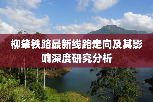 柳肇鐵路最新線(xiàn)路走向及其影響深度研究分析