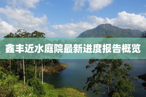 鑫豐近水庭院最新進(jìn)度報(bào)告概覽