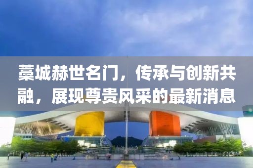 藁城赫世名門，傳承與創(chuàng)新共融，展現(xiàn)尊貴風(fēng)采的最新消息