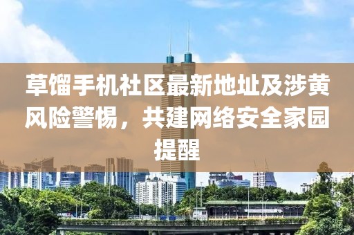 草餾手機社區(qū)最新地址及涉黃風險警惕，共建網(wǎng)絡安全家園提醒