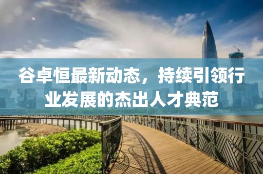 谷卓恒最新動態(tài)，持續(xù)引領行業(yè)發(fā)展的杰出人才典范