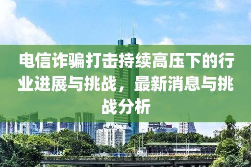 電信詐騙打擊持續(xù)高壓下的行業(yè)進(jìn)展與挑戰(zhàn)，最新消息與挑戰(zhàn)分析